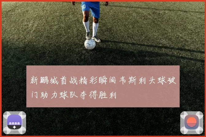 新鹏城首战精彩瞬间韦斯利头球破门助力球队夺得胜利