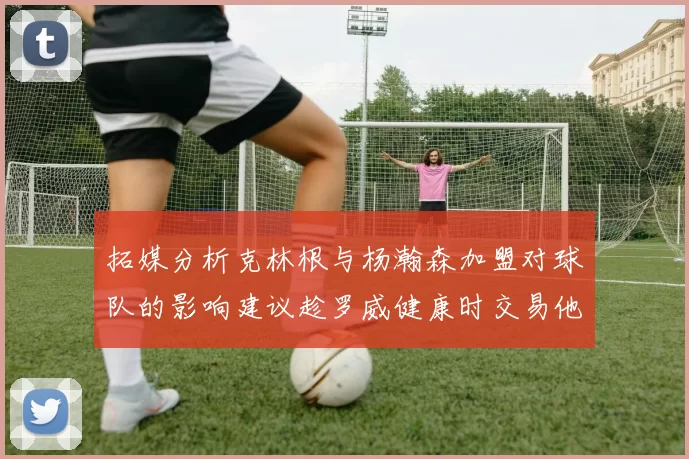 拓媒分析克林根与杨瀚森加盟对球队的影响建议趁罗威健康时交易他