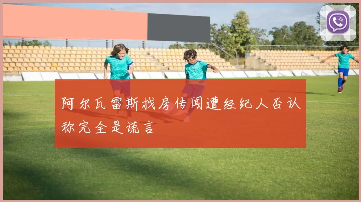 阿尔瓦雷斯找房传闻遭经纪人否认称完全是谎言