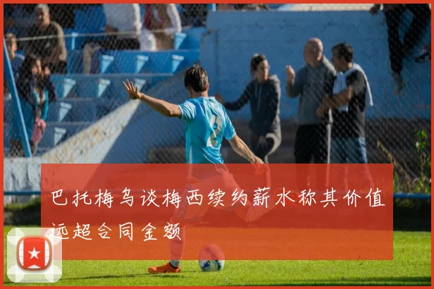 巴托梅乌谈梅西续约薪水称其价值远超合同金额