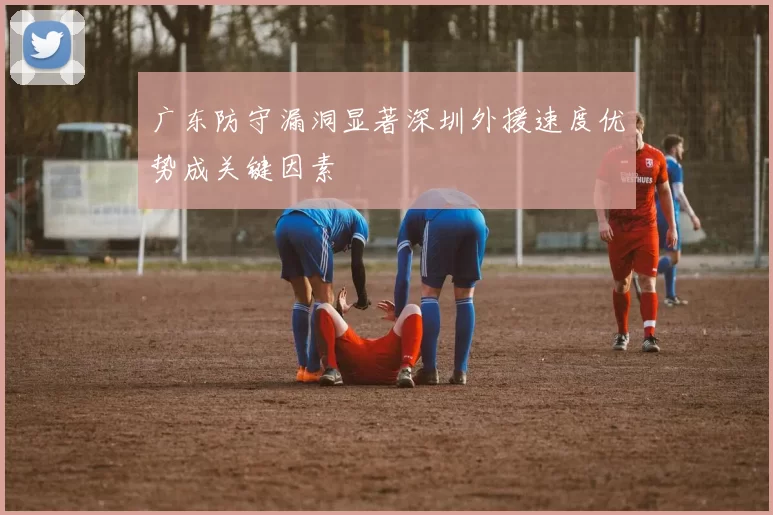 广东防守漏洞显著深圳外援速度优势成关键因素