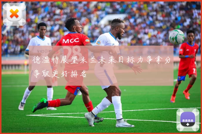 德温特展望米兰未来目标力争拿分争取更好排名