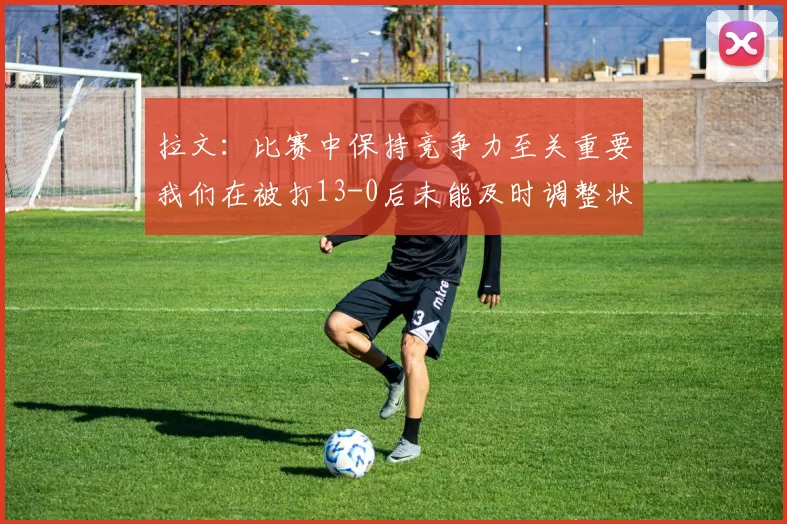 拉文：比赛中保持竞争力至关重要我们在被打13-0后未能及时调整状态