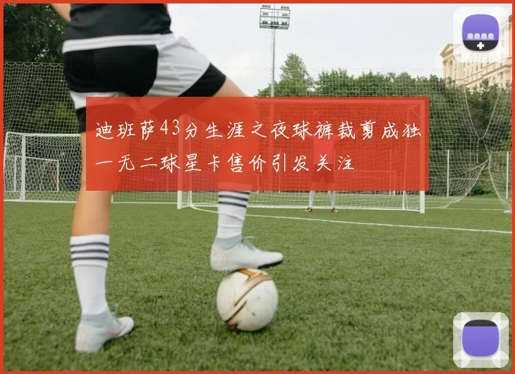 迪班萨43分生涯之夜球裤裁剪成独一无二球星卡售价引发关注