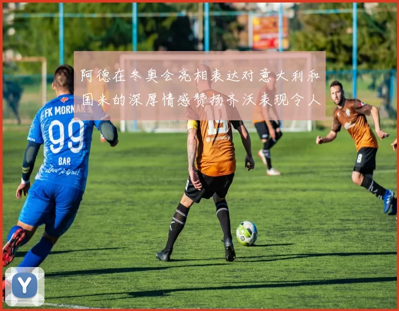 阿德在冬奥会亮相表达对意大利和国米的深厚情感赞扬齐沃表现令人惊喜