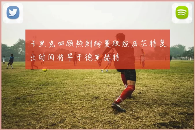卡里克回顾热刺转曼联经历芒特复出时间将早于德里赫特