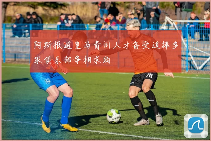 阿斯报道皇马青训人才备受追捧多家俱乐部争相求购