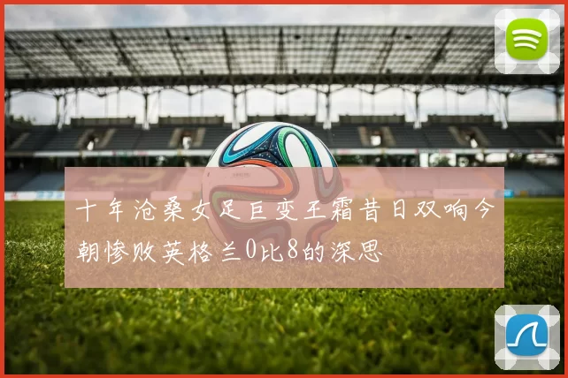 十年沧桑女足巨变王霜昔日双响今朝惨败英格兰0比8的深思