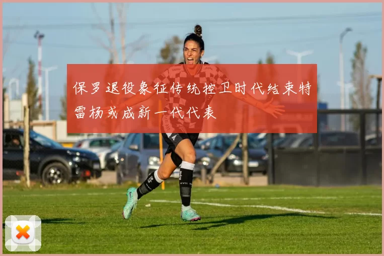 保罗退役象征传统控卫时代结束特雷杨或成新一代代表