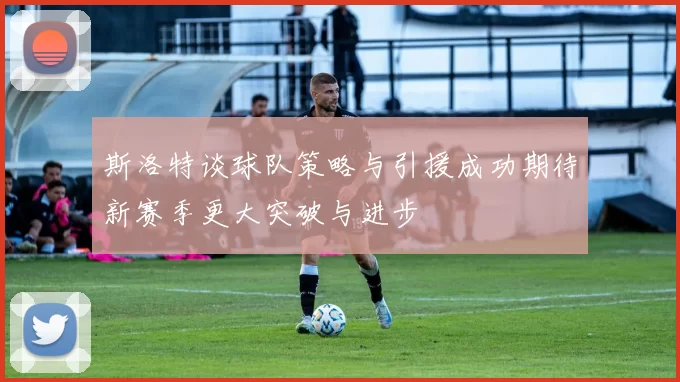 斯洛特谈球队策略与引援成功期待新赛季更大突破与进步