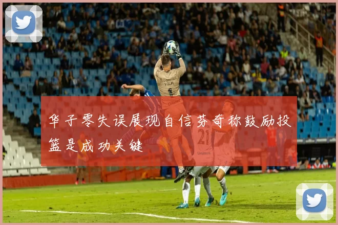 华子零失误展现自信芬奇称鼓励投篮是成功关键