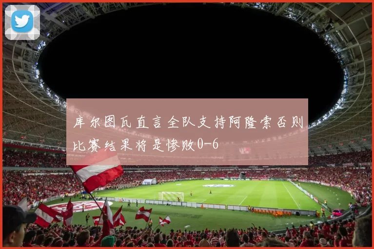 库尔图瓦直言全队支持阿隆索否则比赛结果将是惨败0-6