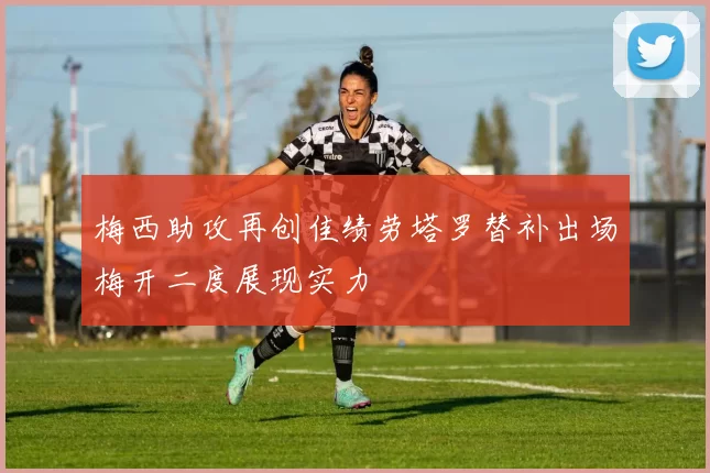 梅西助攻再创佳绩劳塔罗替补出场梅开二度展现实力